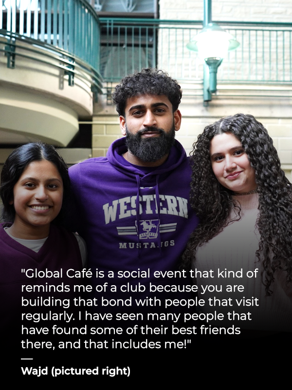 3 students standing and smiling with text that reads Global Café is a social event that kind of reminds me of a club because you are building that bond with people that visit regularly. I have seen many people that have found some of their best friends there, and that includes me! - Wajd